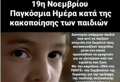 19η Νοεμβρίου - Παγκόσμια Ημέρα κατά της κακοποίησης των παιδιών Δυστυχώς υπάρχουν παιδιά που αντί να παίζουν ανέμελα στο δωμάτιό τους, κατασκευάζουν παιχνίδια μέσα στα οποία προσπαθούν να κρυφτούν για να γλιτώσουν από τον εφιάλτη που ζουν. Με την καμπάνια «ΕΝΑ στα ΠΕΝΤΕ» του Συμβουλίου της Ευρώπης για την πρόληψη της παιδικής σεξουαλικής κακοποίησης κάνουμε μεγάλο αγώνα να προστατέψουμε τα παιδιά και θα συνεχίσουμε μέχρι η ενημέρωση να φτάσει σε κάθε σπίτι, ώστε ένα παιδί που βιώνει κακοποίηση να βρει το θάρρος να σπάσει τη σιωπή του
